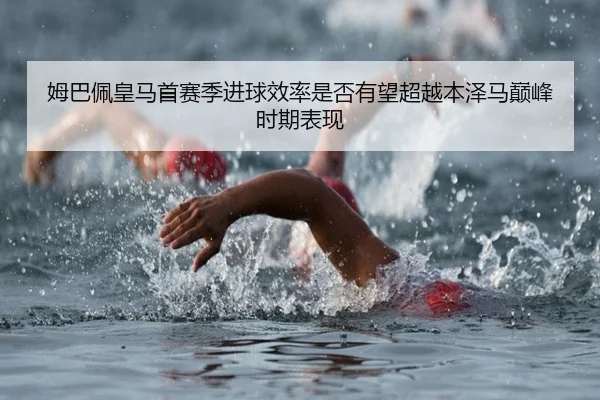 姆巴佩皇马首赛季进球效率是否有望超越本泽马巅峰时期表现