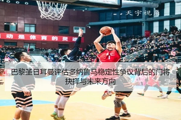 巴黎圣日耳曼评估多纳鲁马稳定性争议背后的门将抉择与未来方向