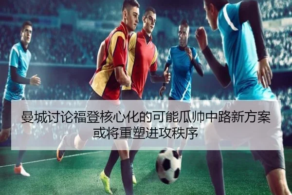 曼城讨论福登核心化的可能瓜帅中路新方案或将重塑进攻秩序