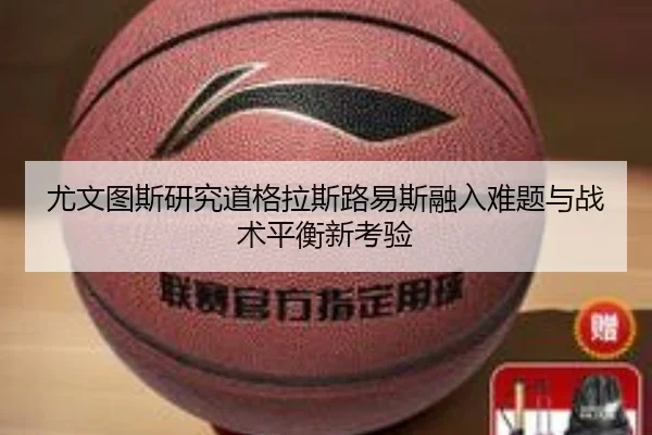 尤文图斯研究道格拉斯路易斯融入难题与战术平衡新考验