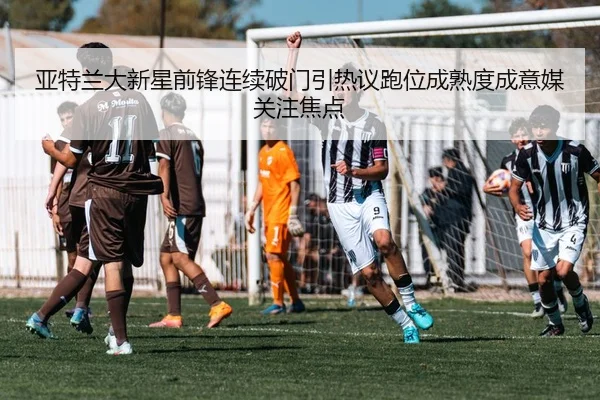 亚特兰大新星前锋连续破门引热议跑位成熟度成意媒关注焦点